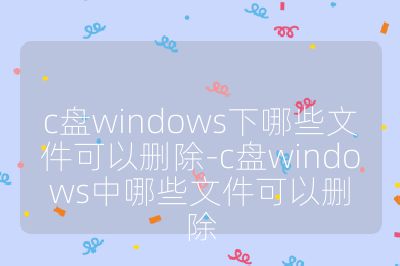 c盤windows下哪些文件可以刪除-c盤windows中哪些文件可以刪除