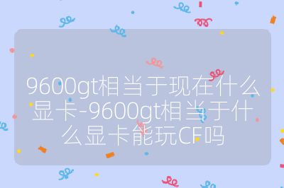 9600gt相當于現在什么顯卡-9600gt相當于什么顯卡能玩CF嗎