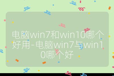 電腦win7和win10哪個好用-電腦win7與win10哪個好