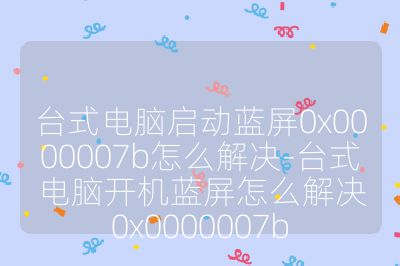 臺式電腦啟動藍屏0x0000007b怎么解決-臺式電腦開機藍屏怎么解決0x0000007b